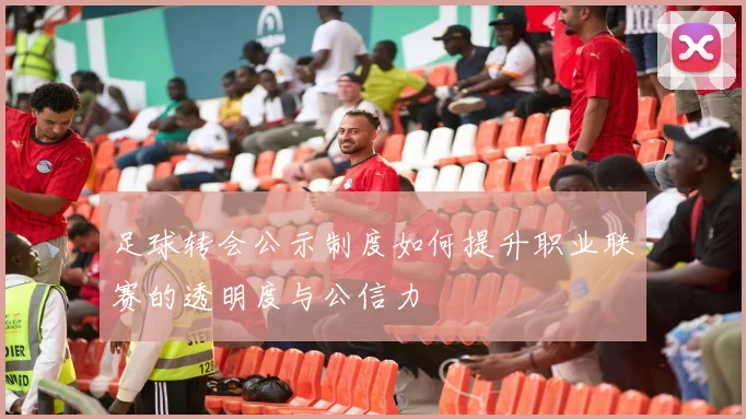 足球转会公示制度如何提升职业联赛的透明度与公信力