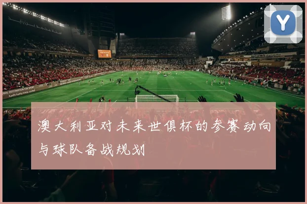 澳大利亚对未来世俱杯的参赛动向与球队备战规划