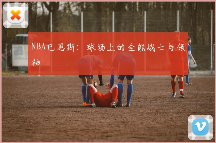 NBA巴恩斯：球场上的全能战士与领袖