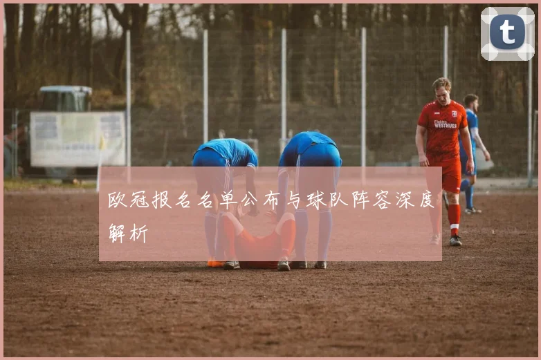 欧冠报名名单公布与球队阵容深度解析