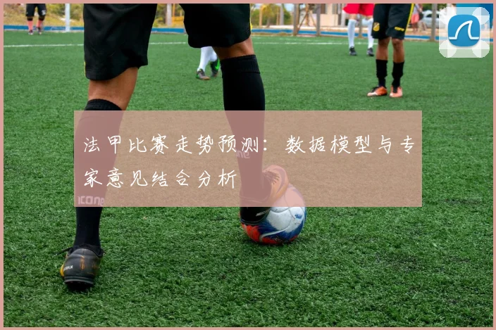 法甲比赛走势预测:数据模型与专家意见结合分析
