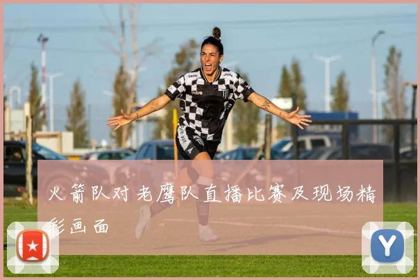 火箭队对老鹰队直播比赛及现场精彩画面