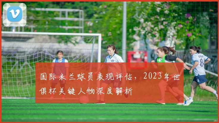 国际米兰球员表现评估,2023年世俱杯关键人物深度解析