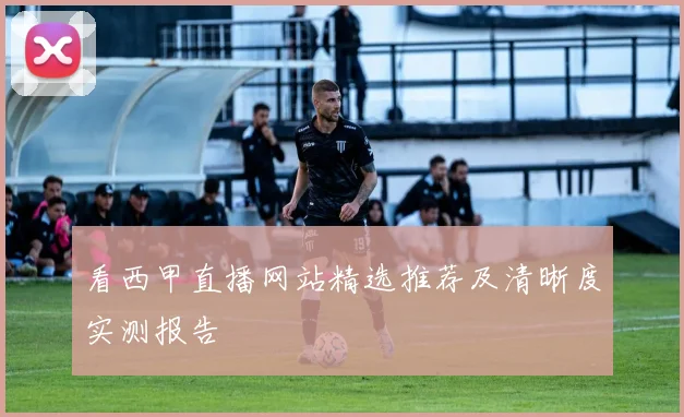 看西甲直播网站精选推荐及清晰度实测报告